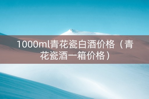1000ml青花瓷白酒价格（青花瓷酒一箱价格）