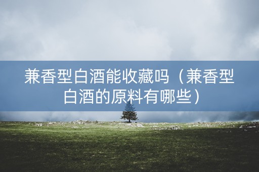 兼香型白酒能收藏吗（兼香型白酒的原料有哪些）
