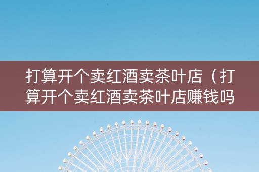 打算开个卖红酒卖茶叶店（打算开个卖红酒卖茶叶店赚钱吗）