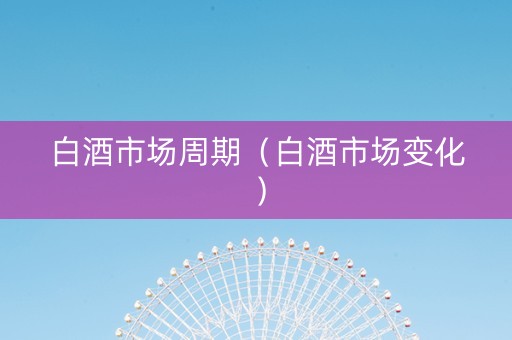 白酒市场周期（白酒市场变化）