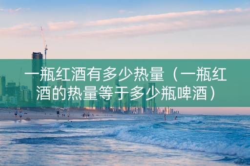 一瓶红酒有多少热量（一瓶红酒的热量等于多少瓶啤酒）