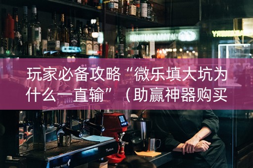 玩家必备攻略“微乐填大坑为什么一直输”（助赢神器购买)