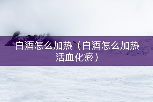 白酒怎么加热（白酒怎么加热活血化瘀）