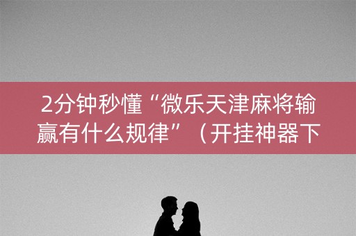 2分钟秒懂“微乐天津麻将输赢有什么规律”（开挂神器下载)