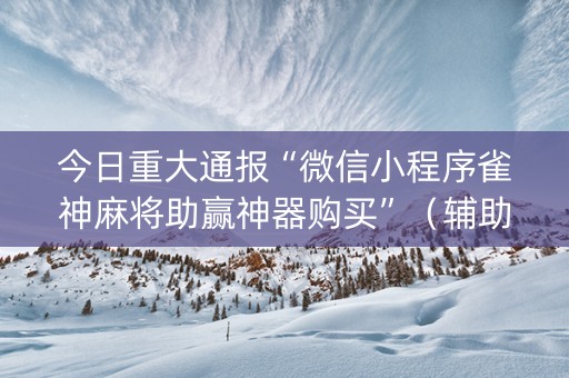 今日重大通报“微信小程序雀神麻将助赢神器购买”（辅助挂发牌规律)
