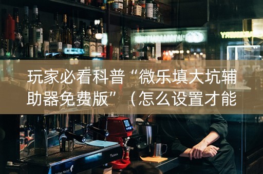 玩家必看科普“微乐填大坑辅助器免费版”（怎么设置才能赢)