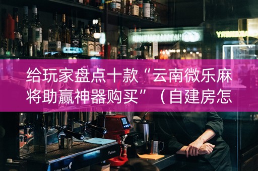 给玩家盘点十款“云南微乐麻将助赢神器购买”（自建房怎么拿好牌)