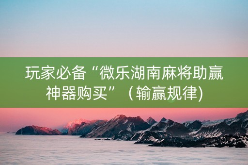 玩家必备“微乐湖南麻将助赢神器购买”（输赢规律)