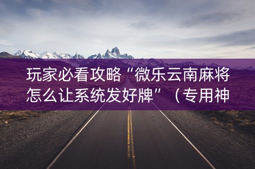 玩家必看攻略“微乐云南麻将怎么让系统发好牌”（专用神器下载)