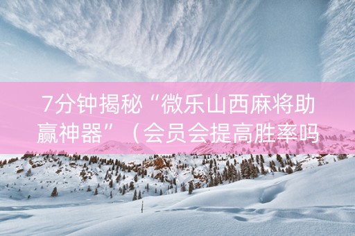 7分钟揭秘“微乐山西麻将助赢神器”（会员会提高胜率吗)