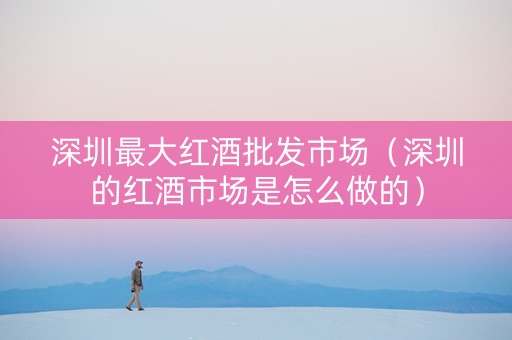 深圳最大红酒批发市场（深圳的红酒市场是怎么做的）