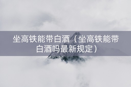 坐高铁能带白酒（坐高铁能带白酒吗最新规定）