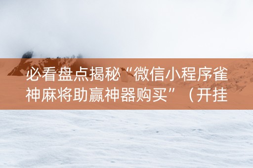 必看盘点揭秘“微信小程序雀神麻将助赢神器购买”（开挂辅助器脚本)