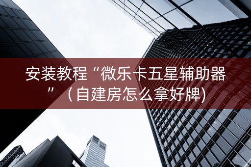 安装教程“微乐卡五星辅助器”（自建房怎么拿好牌)