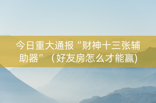 今日重大通报“财神十三张辅助器”（好友房怎么才能赢)