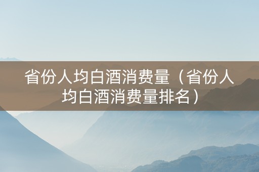 省份人均白酒消费量（省份人均白酒消费量排名）
