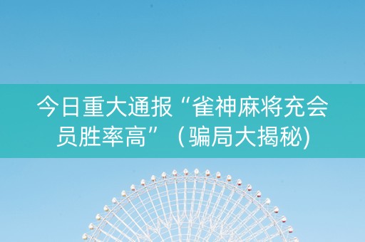 今日重大通报“雀神麻将充会员胜率高”（骗局大揭秘)