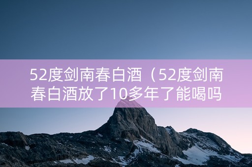 52度剑南春白酒（52度剑南春白酒放了10多年了能喝吗）