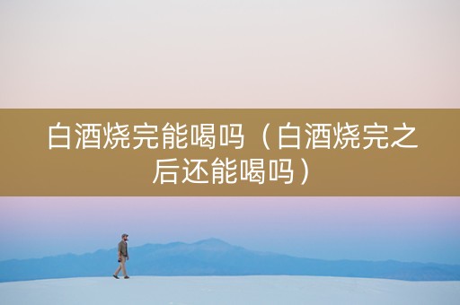 白酒烧完能喝吗（白酒烧完之后还能喝吗）