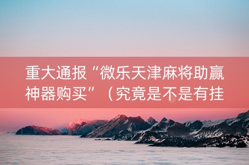 重大通报“微乐天津麻将助赢神器购买”（究竟是不是有挂)