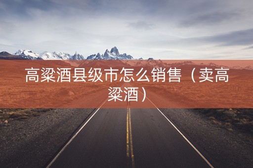 高粱酒县级市怎么销售（卖高粱酒）