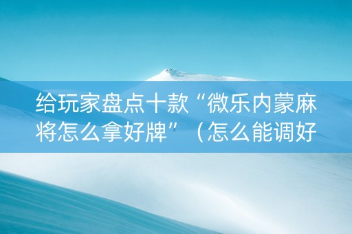 给玩家盘点十款“微乐内蒙麻将怎么拿好牌”（怎么能调好牌)