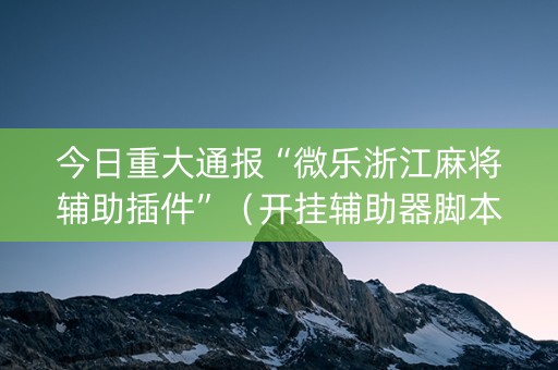 今日重大通报“微乐浙江麻将辅助插件”（开挂辅助器脚本)
