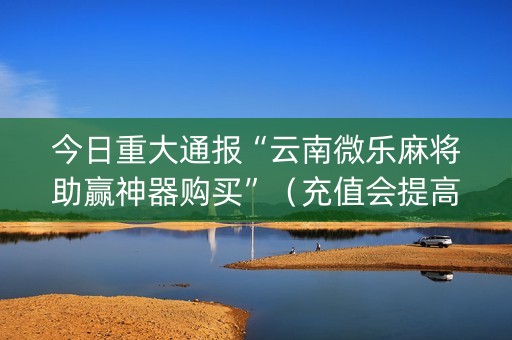 今日重大通报“云南微乐麻将助赢神器购买”（充值会提高胜率么)