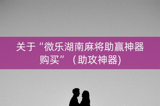 关于“微乐湖南麻将助赢神器购买”（助攻神器)