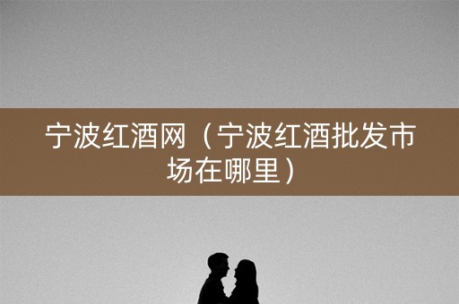 宁波红酒网（宁波红酒批发市场在哪里）
