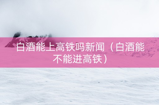 白酒能上高铁吗新闻（白酒能不能进高铁）