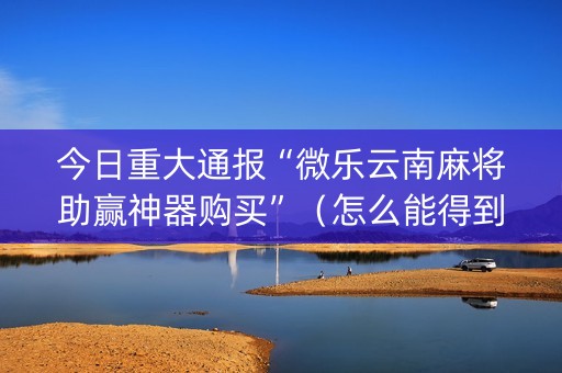 今日重大通报“微乐云南麻将助赢神器购买”（怎么能得到好牌)