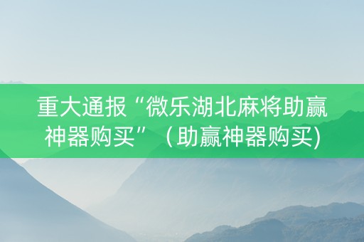 重大通报“微乐湖北麻将助赢神器购买”（助赢神器购买)
