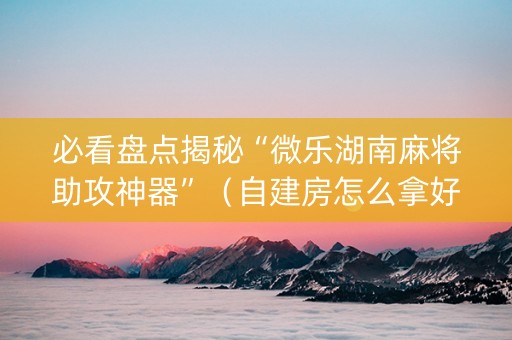 必看盘点揭秘“微乐湖南麻将助攻神器”（自建房怎么拿好牌)