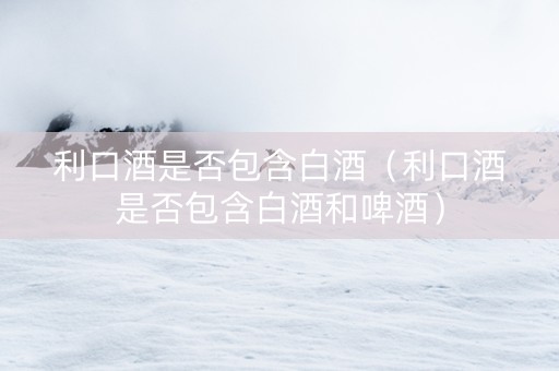 利口酒是否包含白酒（利口酒是否包含白酒和啤酒）