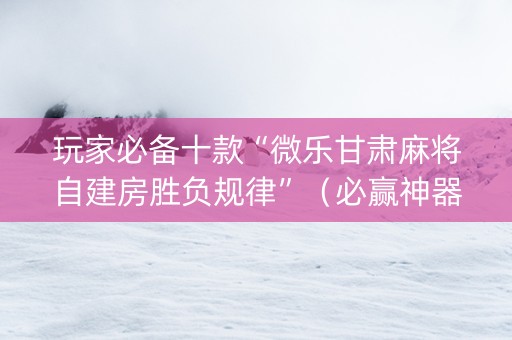玩家必备十款“微乐甘肃麻将自建房胜负规律”（必赢神器)