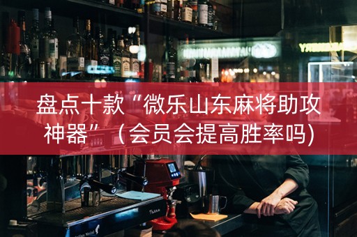 盘点十款“微乐山东麻将助攻神器”（会员会提高胜率吗)