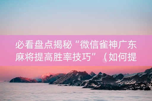 必看盘点揭秘“微信雀神广东麻将提高胜率技巧”（如何提高胜率)