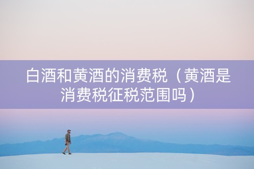 白酒和黄酒的消费税（黄酒是消费税征税范围吗）