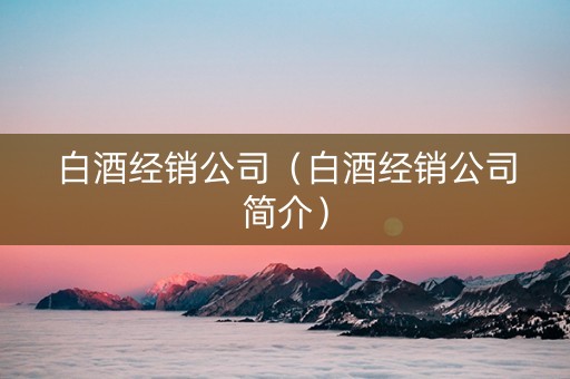 白酒经销公司（白酒经销公司简介）