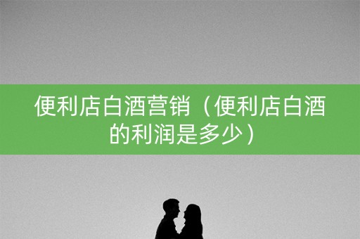 便利店白酒营销（便利店白酒的利润是多少）