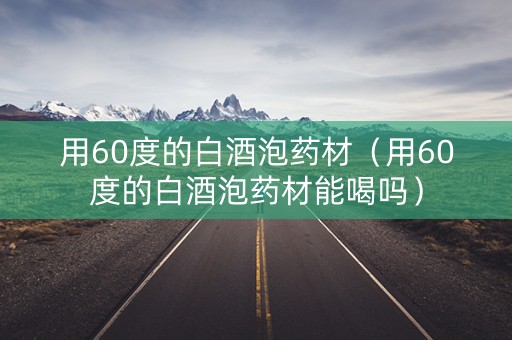 用60度的白酒泡药材（用60度的白酒泡药材能喝吗）