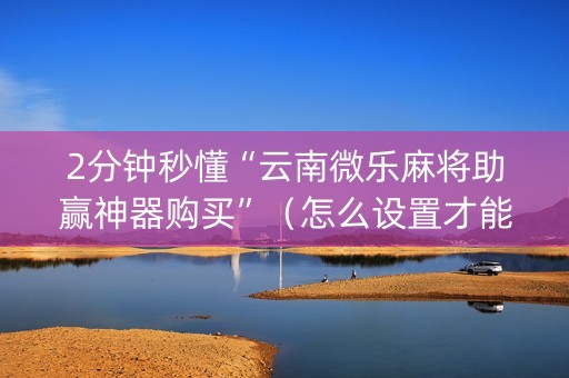 2分钟秒懂“云南微乐麻将助赢神器购买”（怎么设置才能赢)