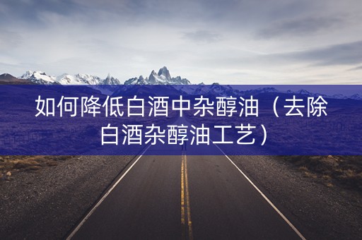 如何降低白酒中杂醇油（去除白酒杂醇油工艺）
