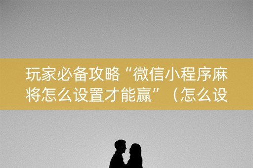 玩家必备攻略“微信小程序麻将怎么设置才能赢”（怎么设置能有好牌)