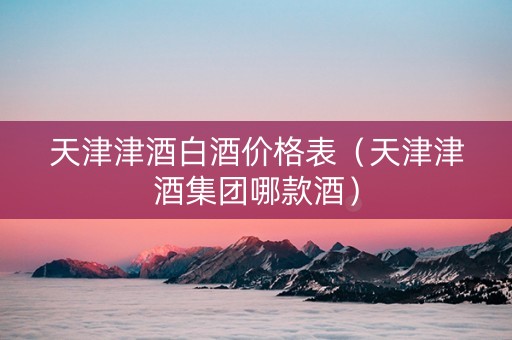 天津津酒白酒价格表（天津津酒集团哪款酒）