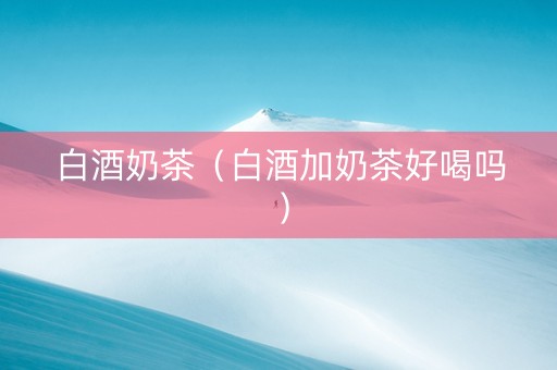 白酒奶茶（白酒加奶茶好喝吗）