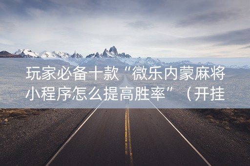 玩家必备十款“微乐内蒙麻将小程序怎么提高胜率”（开挂辅助器插件)