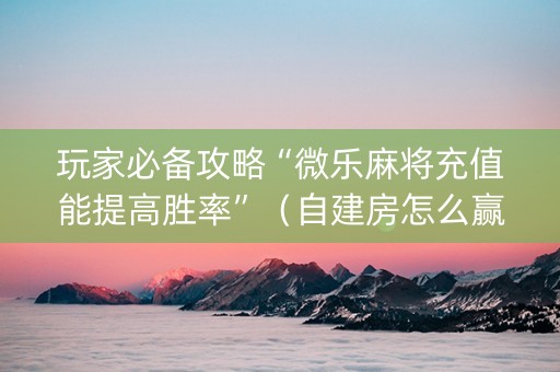 玩家必备攻略“微乐麻将充值能提高胜率”（自建房怎么赢)