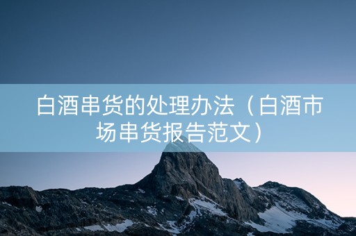 白酒串货的处理办法（白酒市场串货报告范文）